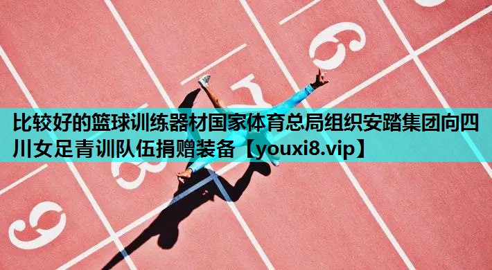 比较好的篮球训练器材国家体育总局组织安踏集团向四川女足青训队伍捐赠装备